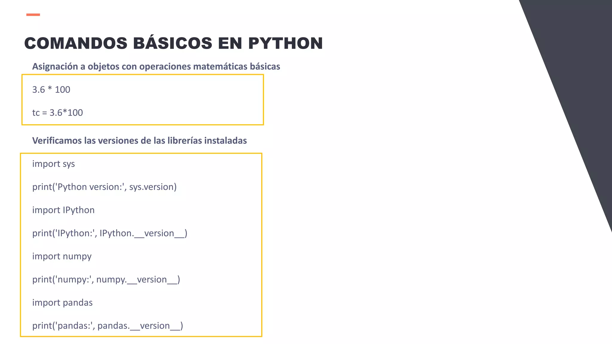COMANDOS BÁSICOS EN PYTHON
Asignación a objetos con operaciones matemáticas básicas
3.6 * 100
tc = 3.6*100
Verificamos las versiones de las librerías instaladas
import sys
print('Python version:', sys.version)
import IPython
print('IPython:', IPython.__version__)
import numpy
print('numpy:', numpy.__version__)
import pandas
print('pandas:', pandas.__version__)
 