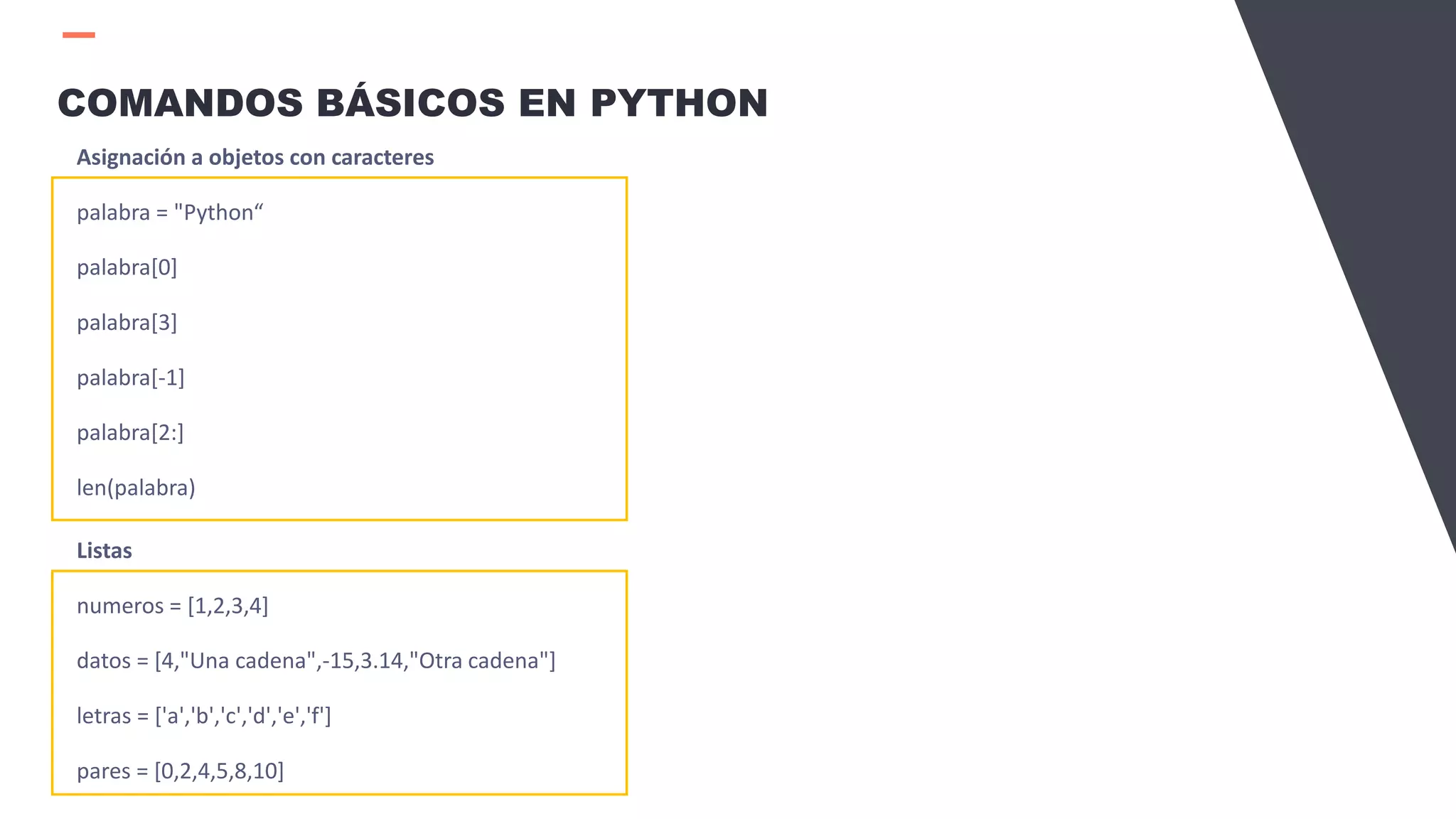 COMANDOS BÁSICOS EN PYTHON
Asignación a objetos con caracteres
palabra = "Python“
palabra[0]
palabra[3]
palabra[-1]
palabra[2:]
len(palabra)
Listas
numeros = [1,2,3,4]
datos = [4,"Una cadena",-15,3.14,"Otra cadena"]
letras = ['a','b','c','d','e','f']
pares = [0,2,4,5,8,10]
 