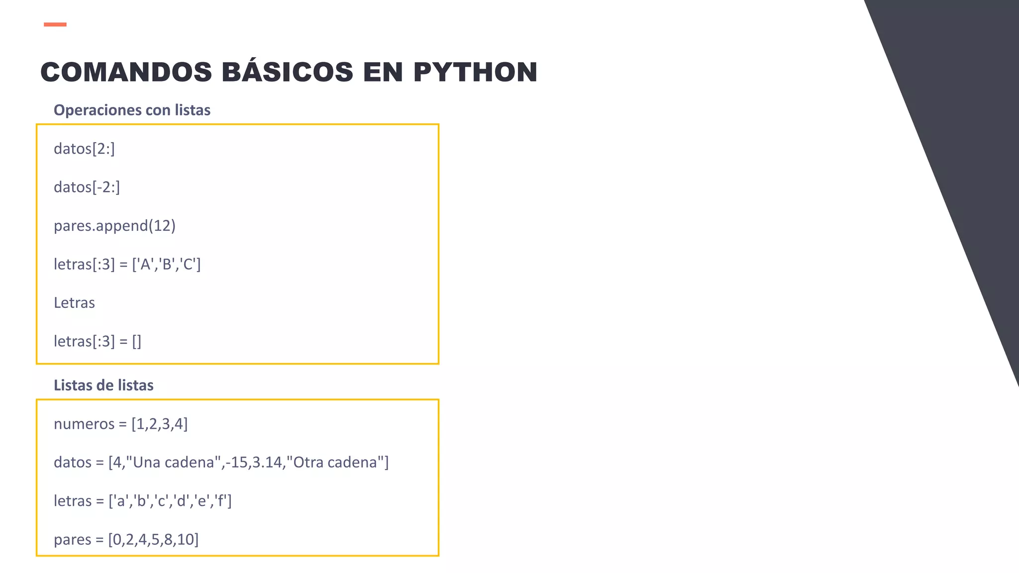 COMANDOS BÁSICOS EN PYTHON
Operaciones con listas
datos[2:]
datos[-2:]
pares.append(12)
letras[:3] = ['A','B','C']
Letras
letras[:3] = []
Listas de listas
numeros = [1,2,3,4]
datos = [4,"Una cadena",-15,3.14,"Otra cadena"]
letras = ['a','b','c','d','e','f']
pares = [0,2,4,5,8,10]
 