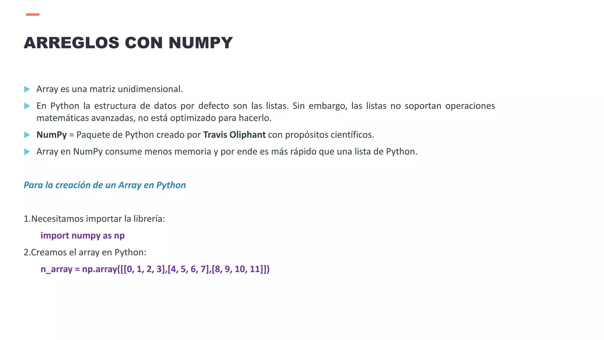  Array es una matriz unidimensional.
 En Python la estructura de datos por defecto son las listas. Sin embargo, las listas no soportan operaciones
matemáticas avanzadas, no está optimizado para hacerlo.
 NumPy = Paquete de Python creado por Travis Oliphant con propósitos científicos.
 Array en NumPy consume menos memoria y por ende es más rápido que una lista de Python.
Para la creación de un Array en Python
1.Necesitamos importar la librería:
import numpy as np
2.Creamos el array en Python:
n_array = np.array([[0, 1, 2, 3],[4, 5, 6, 7],[8, 9, 10, 11]])
ARREGLOS CON NUMPY
 