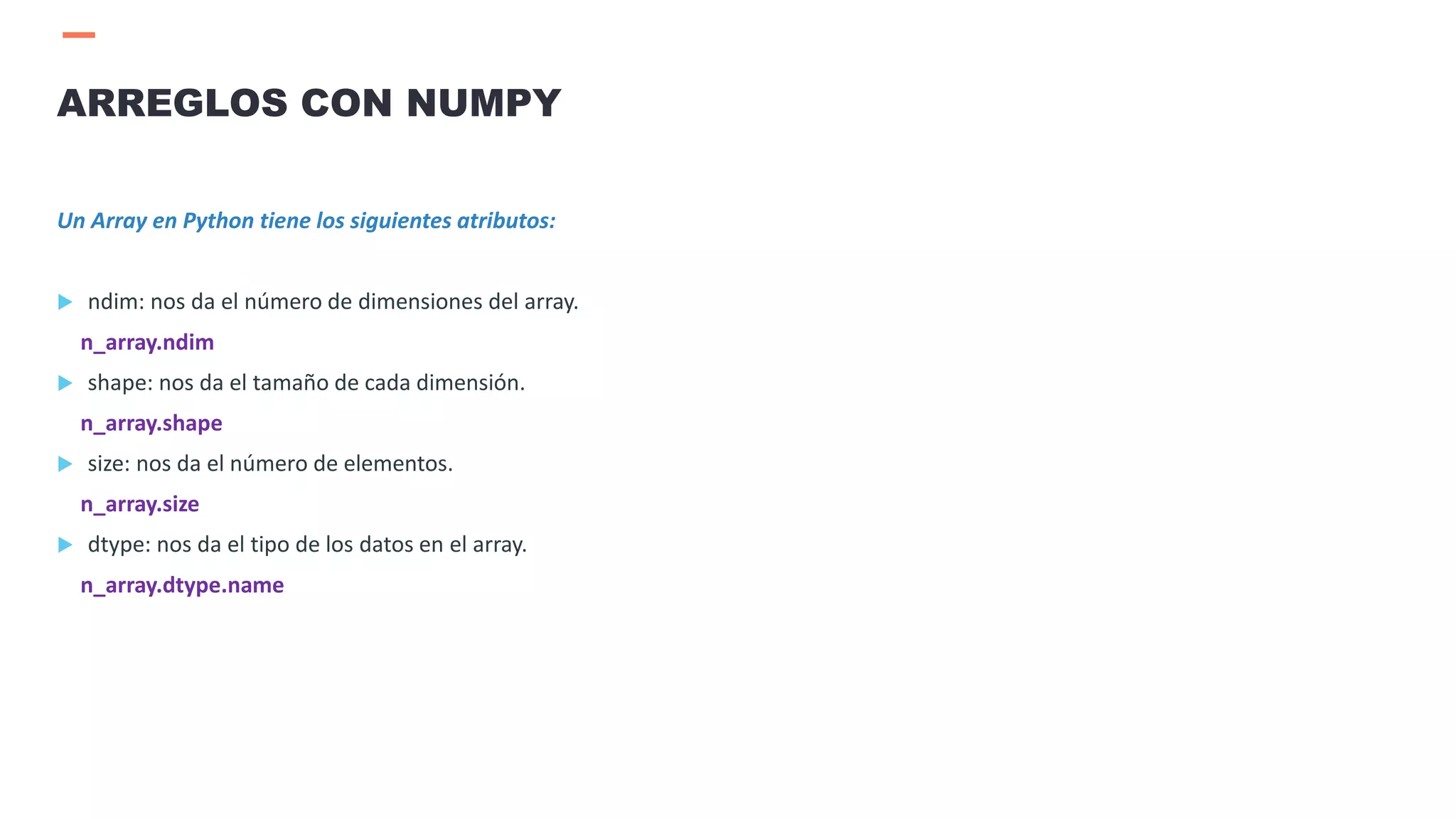 Un Array en Python tiene los siguientes atributos:
 ndim: nos da el número de dimensiones del array.
n_array.ndim
 shape: nos da el tamaño de cada dimensión.
n_array.shape
 size: nos da el número de elementos.
n_array.size
 dtype: nos da el tipo de los datos en el array.
n_array.dtype.name
ARREGLOS CON NUMPY
 