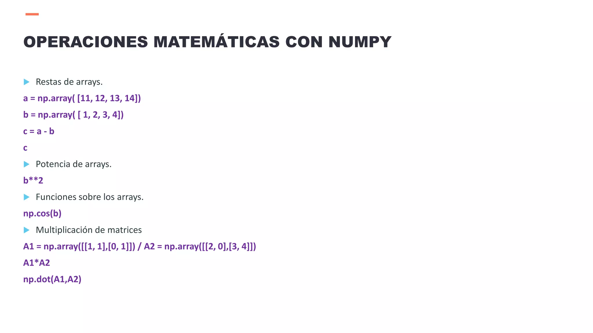  Restas de arrays.
a = np.array( [11, 12, 13, 14])
b = np.array( [ 1, 2, 3, 4])
c = a - b
c
 Potencia de arrays.
b**2
 Funciones sobre los arrays.
np.cos(b)
 Multiplicación de matrices
A1 = np.array([[1, 1],[0, 1]]) / A2 = np.array([[2, 0],[3, 4]])
A1*A2
np.dot(A1,A2)
OPERACIONES MATEMÁTICAS CON NUMPY
 