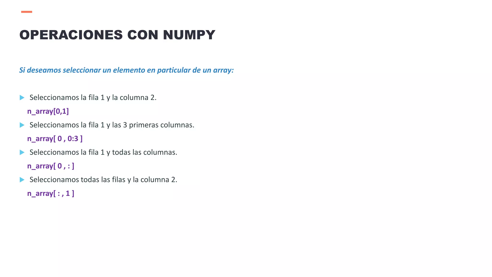 Si deseamos seleccionar un elemento en particular de un array:
 Seleccionamos la fila 1 y la columna 2.
n_array[0,1]
 Seleccionamos la fila 1 y las 3 primeras columnas.
n_array[ 0 , 0:3 ]
 Seleccionamos la fila 1 y todas las columnas.
n_array[ 0 , : ]
 Seleccionamos todas las filas y la columna 2.
n_array[ : , 1 ]
OPERACIONES CON NUMPY
 