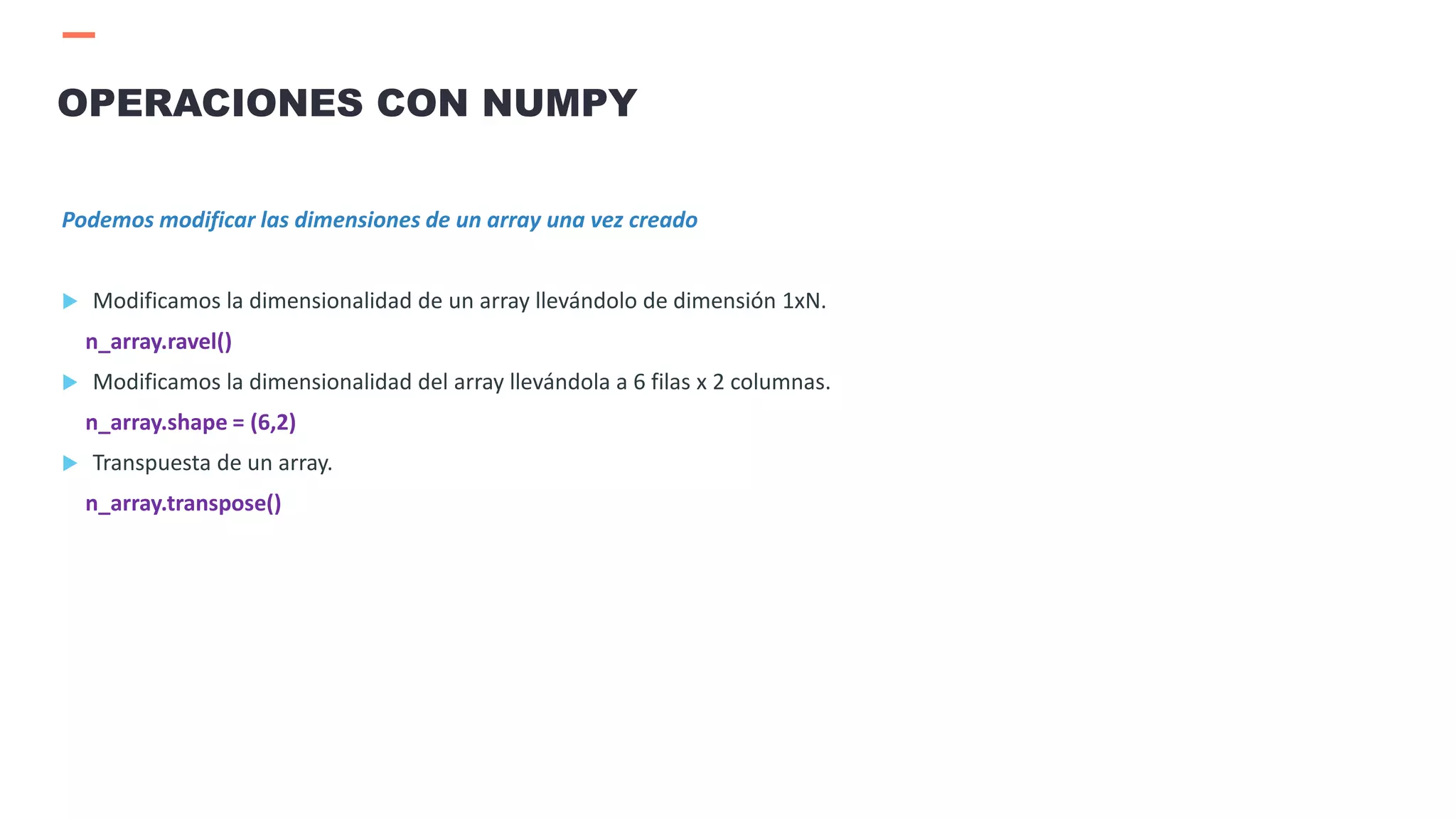 Podemos modificar las dimensiones de un array una vez creado
 Modificamos la dimensionalidad de un array llevándolo de dimensión 1xN.
n_array.ravel()
 Modificamos la dimensionalidad del array llevándola a 6 filas x 2 columnas.
n_array.shape = (6,2)
 Transpuesta de un array.
n_array.transpose()
OPERACIONES CON NUMPY
 