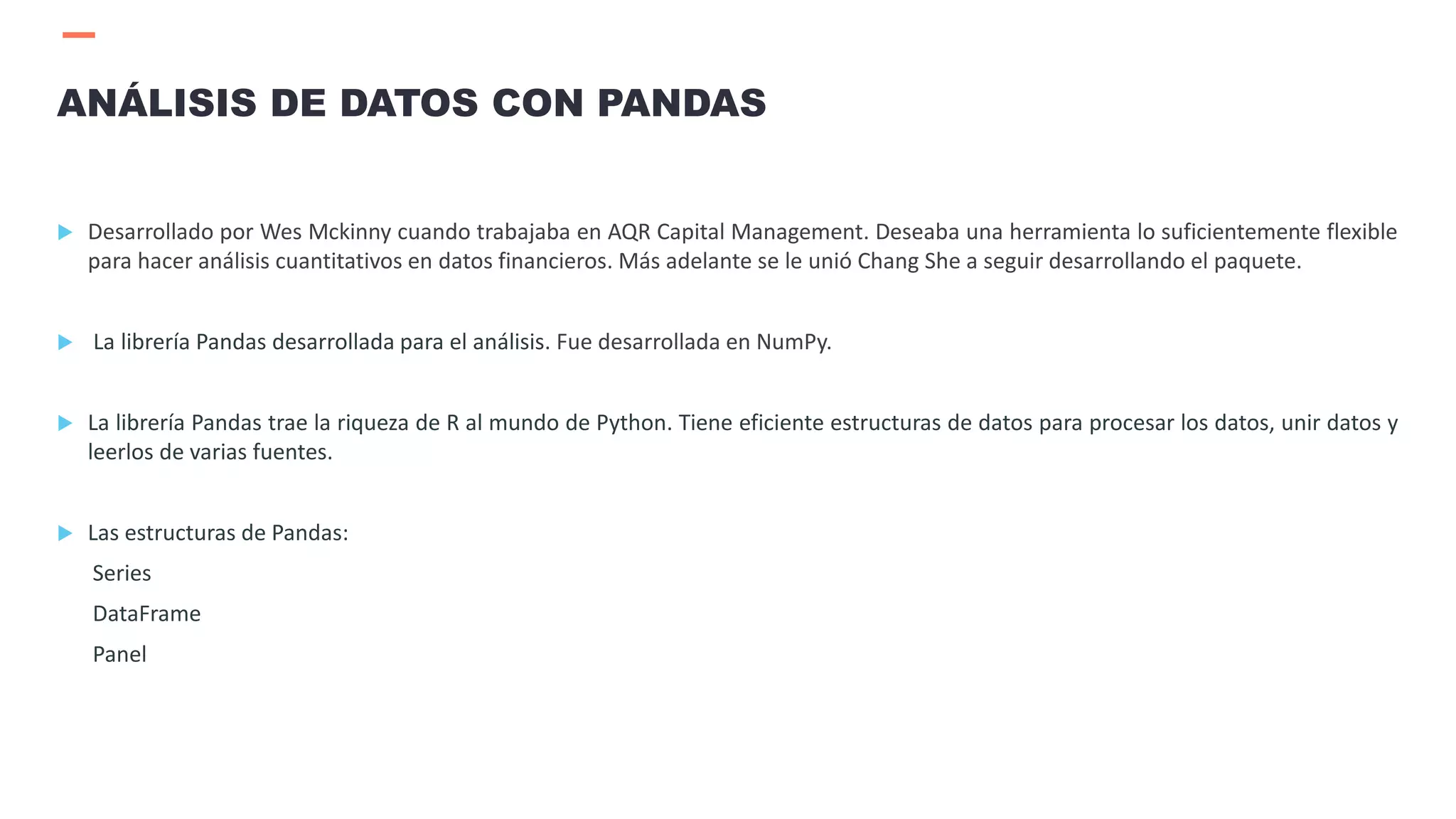  Desarrollado por Wes Mckinny cuando trabajaba en AQR Capital Management. Deseaba una herramienta lo suficientemente flexible
para hacer análisis cuantitativos en datos financieros. Más adelante se le unió Chang She a seguir desarrollando el paquete.
 La librería Pandas desarrollada para el análisis. Fue desarrollada en NumPy.
 La librería Pandas trae la riqueza de R al mundo de Python. Tiene eficiente estructuras de datos para procesar los datos, unir datos y
leerlos de varias fuentes.
 Las estructuras de Pandas:
Series
DataFrame
Panel
ANÁLISIS DE DATOS CON PANDAS
 