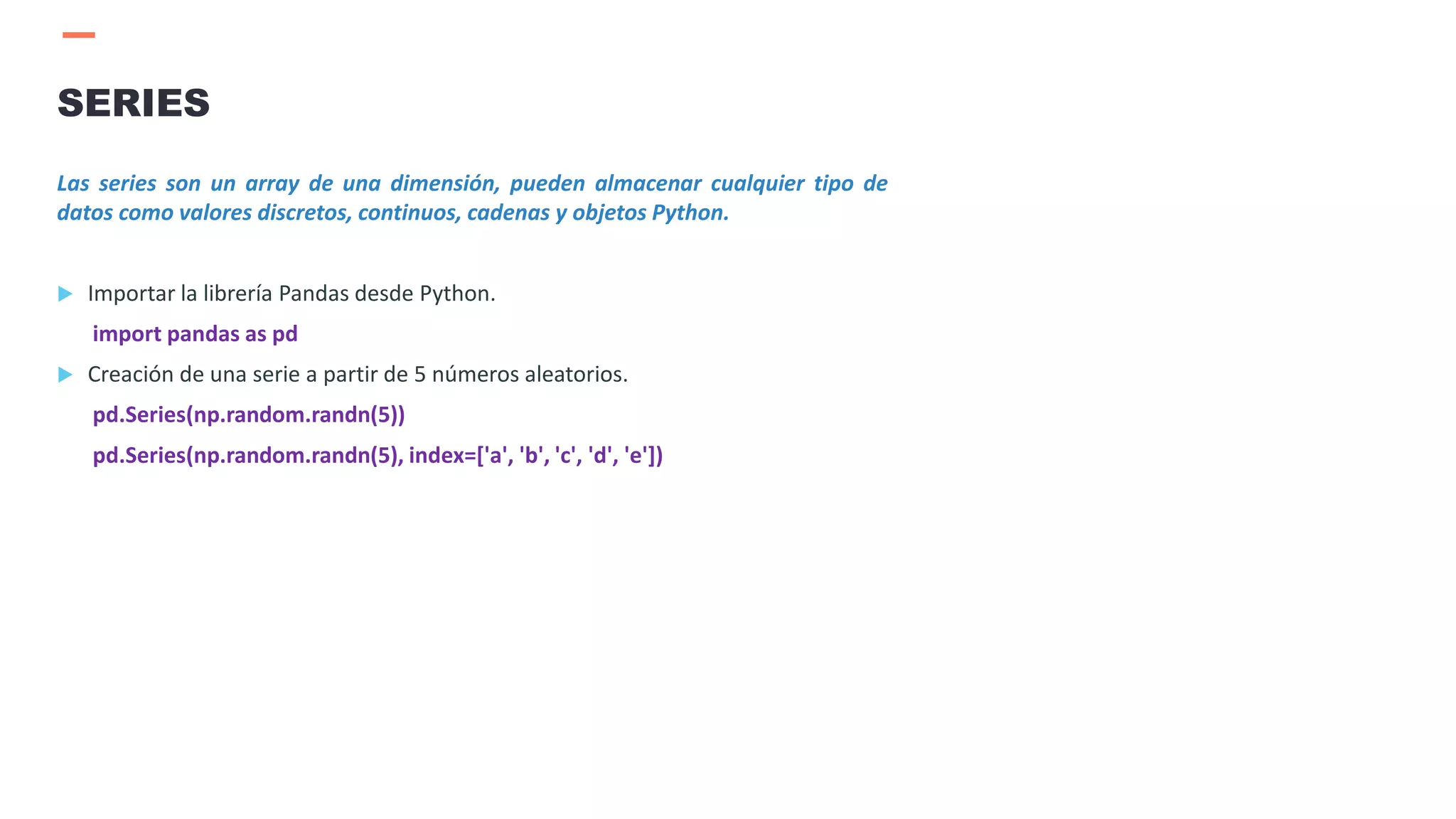 Las series son un array de una dimensión, pueden almacenar cualquier tipo de
datos como valores discretos, continuos, cadenas y objetos Python.
 Importar la librería Pandas desde Python.
import pandas as pd
 Creación de una serie a partir de 5 números aleatorios.
pd.Series(np.random.randn(5))
pd.Series(np.random.randn(5), index=['a', 'b', 'c', 'd', 'e'])
SERIES
 