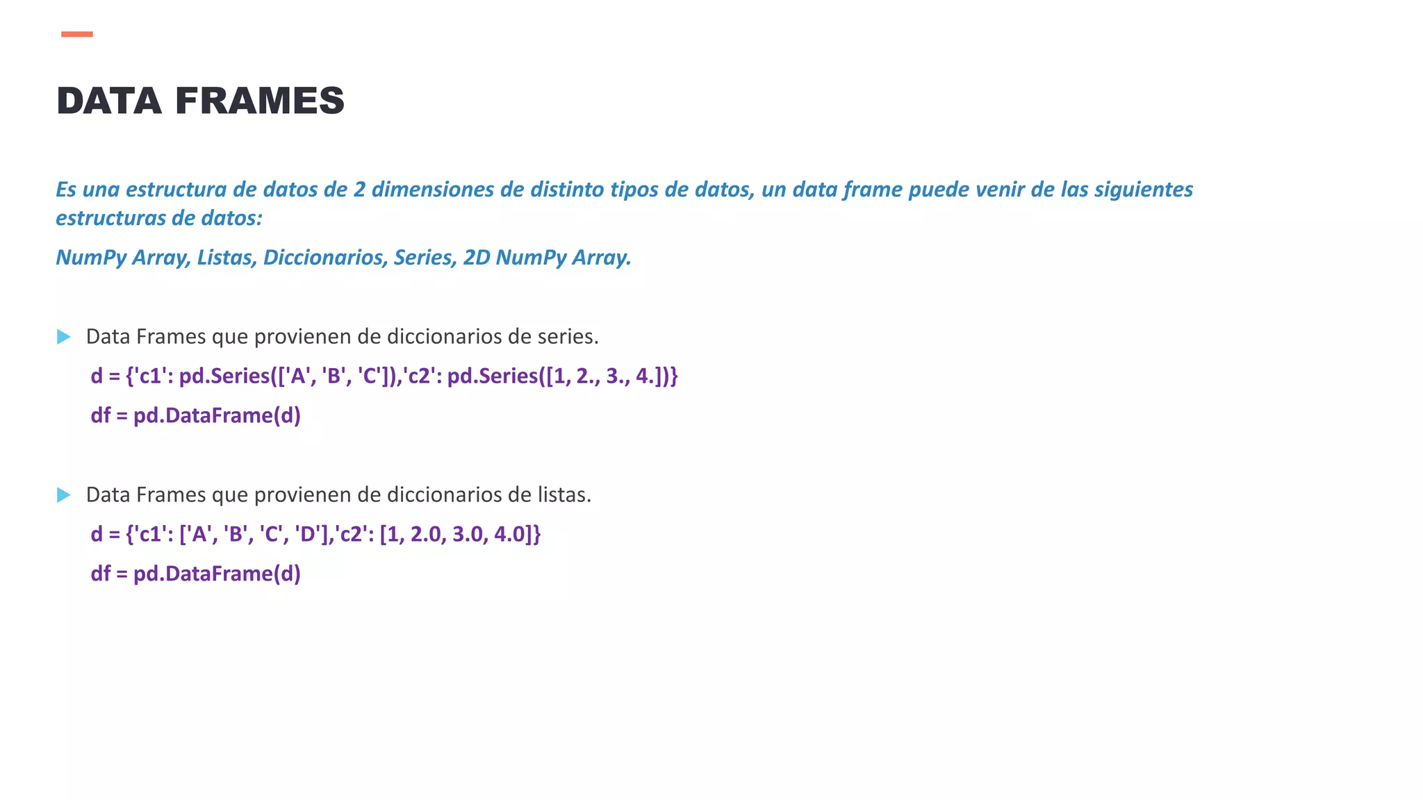 Es una estructura de datos de 2 dimensiones de distinto tipos de datos, un data frame puede venir de las siguientes
estructuras de datos:
NumPy Array, Listas, Diccionarios, Series, 2D NumPy Array.
 Data Frames que provienen de diccionarios de series.
d = {'c1': pd.Series(['A', 'B', 'C']),'c2': pd.Series([1, 2., 3., 4.])}
df = pd.DataFrame(d)
 Data Frames que provienen de diccionarios de listas.
d = {'c1': ['A', 'B', 'C', 'D'],'c2': [1, 2.0, 3.0, 4.0]}
df = pd.DataFrame(d)
DATA FRAMES
 