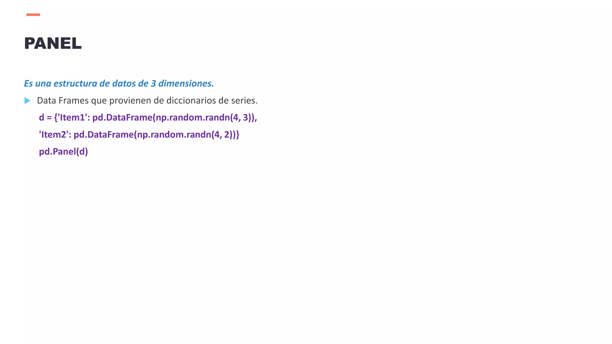 Es una estructura de datos de 3 dimensiones.
 Data Frames que provienen de diccionarios de series.
d = {'Item1': pd.DataFrame(np.random.randn(4, 3)),
'Item2': pd.DataFrame(np.random.randn(4, 2))}
pd.Panel(d)
PANEL
 