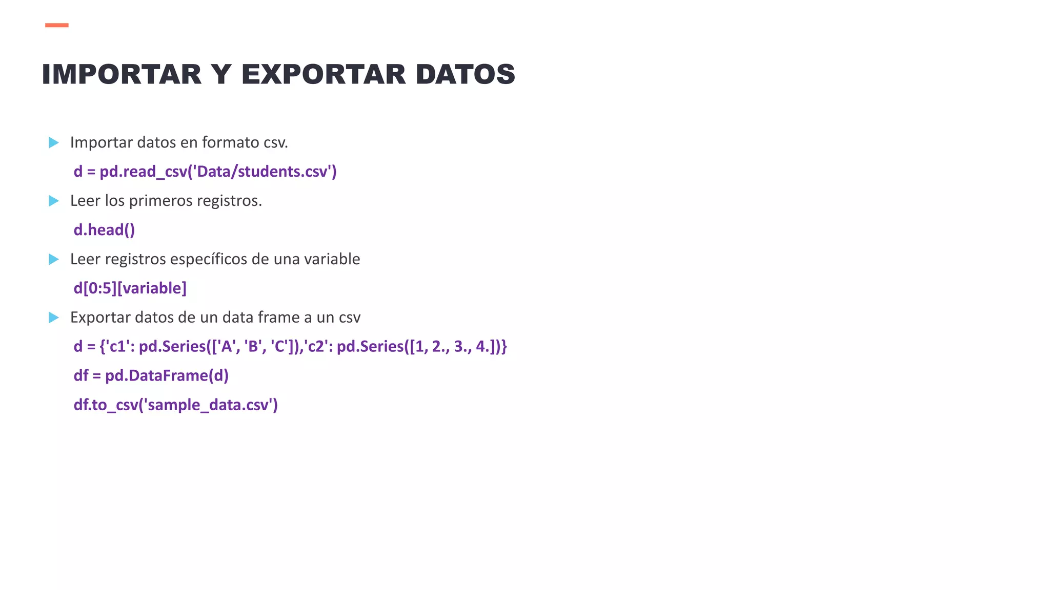  Importar datos en formato csv.
d = pd.read_csv('Data/students.csv')
 Leer los primeros registros.
d.head()
 Leer registros específicos de una variable
d[0:5][variable]
 Exportar datos de un data frame a un csv
d = {'c1': pd.Series(['A', 'B', 'C']),'c2': pd.Series([1, 2., 3., 4.])}
df = pd.DataFrame(d)
df.to_csv('sample_data.csv')
IMPORTAR Y EXPORTAR DATOS
 