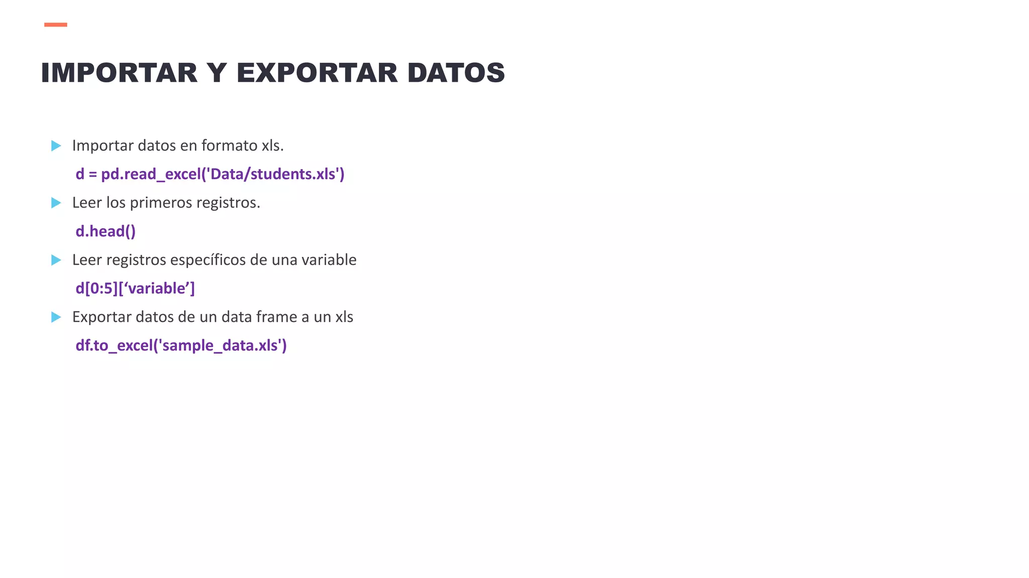  Importar datos en formato xls.
d = pd.read_excel('Data/students.xls')
 Leer los primeros registros.
d.head()
 Leer registros específicos de una variable
d[0:5][‘variable’]
 Exportar datos de un data frame a un xls
df.to_excel('sample_data.xls')
IMPORTAR Y EXPORTAR DATOS
 