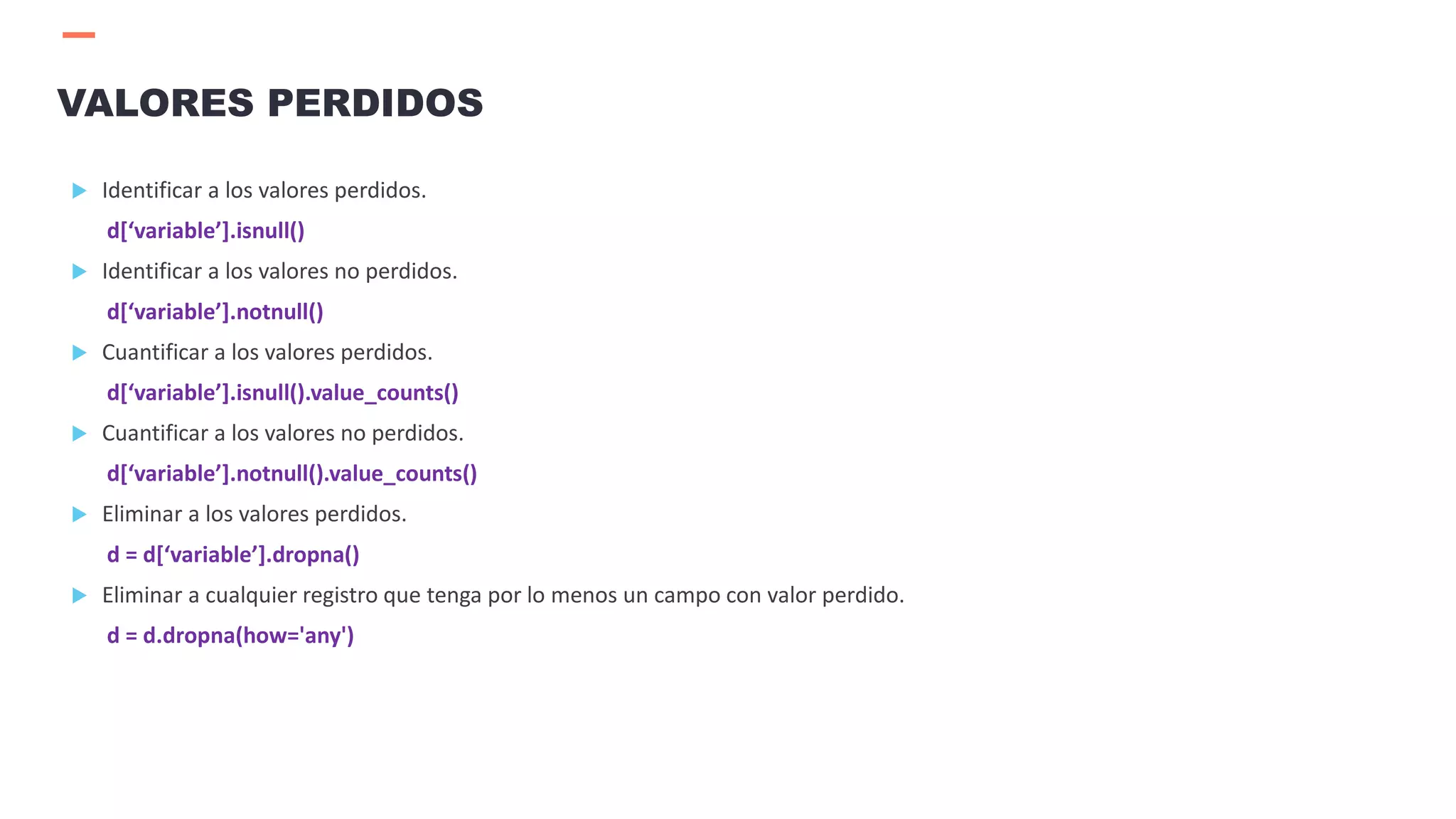  Identificar a los valores perdidos.
d[‘variable’].isnull()
 Identificar a los valores no perdidos.
d[‘variable’].notnull()
 Cuantificar a los valores perdidos.
d[‘variable’].isnull().value_counts()
 Cuantificar a los valores no perdidos.
d[‘variable’].notnull().value_counts()
 Eliminar a los valores perdidos.
d = d[‘variable’].dropna()
 Eliminar a cualquier registro que tenga por lo menos un campo con valor perdido.
d = d.dropna(how='any')
VALORES PERDIDOS
 