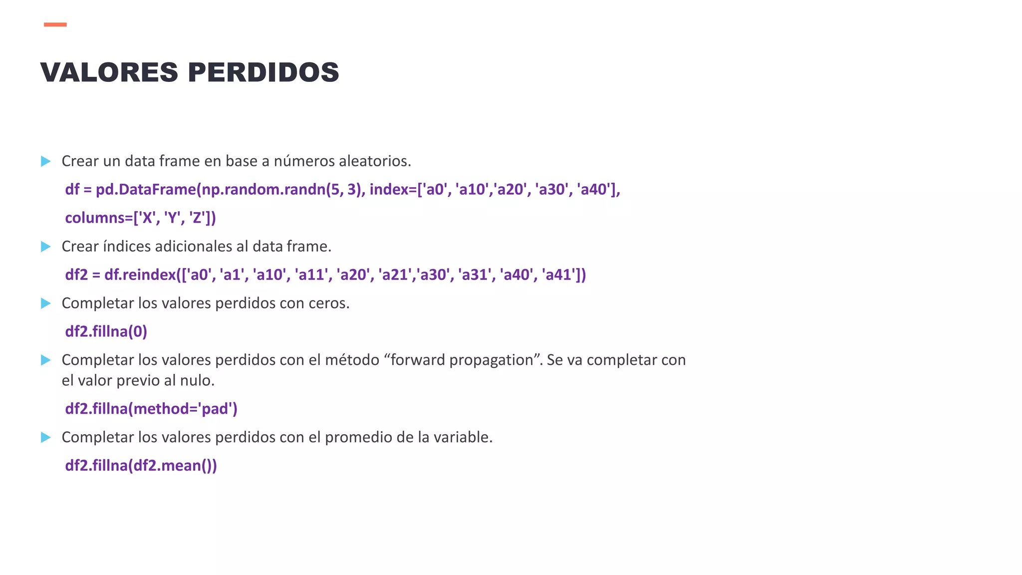  Crear un data frame en base a números aleatorios.
df = pd.DataFrame(np.random.randn(5, 3), index=['a0', 'a10','a20', 'a30', 'a40'],
columns=['X', 'Y', 'Z'])
 Crear índices adicionales al data frame.
df2 = df.reindex(['a0', 'a1', 'a10', 'a11', 'a20', 'a21','a30', 'a31', 'a40', 'a41'])
 Completar los valores perdidos con ceros.
df2.fillna(0)
 Completar los valores perdidos con el método “forward propagation”. Se va completar con
el valor previo al nulo.
df2.fillna(method='pad')
 Completar los valores perdidos con el promedio de la variable.
df2.fillna(df2.mean())
VALORES PERDIDOS
 