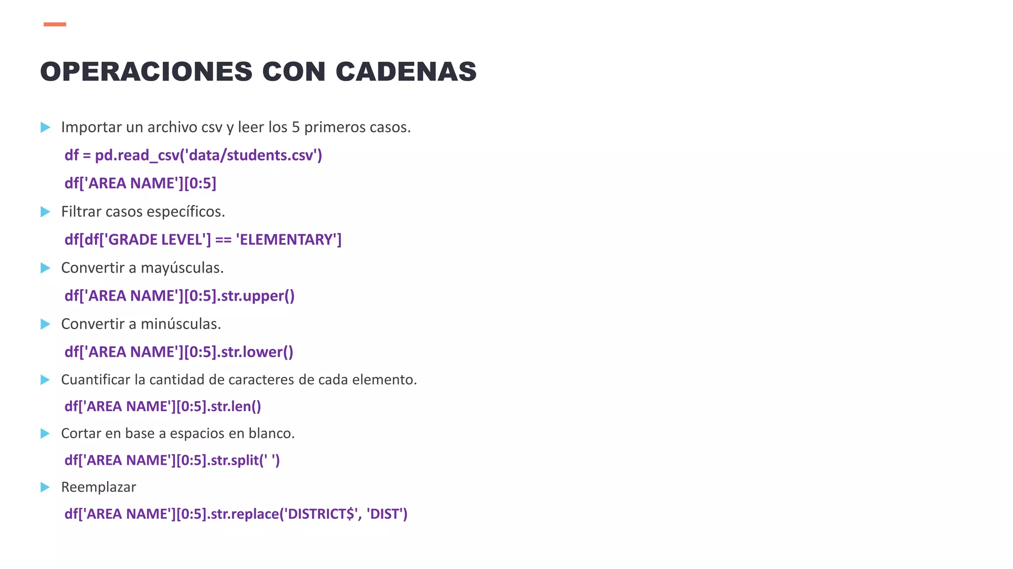  Importar un archivo csv y leer los 5 primeros casos.
df = pd.read_csv('data/students.csv')
df['AREA NAME'][0:5]
 Filtrar casos específicos.
df[df['GRADE LEVEL'] == 'ELEMENTARY']
 Convertir a mayúsculas.
df['AREA NAME'][0:5].str.upper()
 Convertir a minúsculas.
df['AREA NAME'][0:5].str.lower()
 Cuantificar la cantidad de caracteres de cada elemento.
df['AREA NAME'][0:5].str.len()
 Cortar en base a espacios en blanco.
df['AREA NAME'][0:5].str.split(' ')
 Reemplazar
df['AREA NAME'][0:5].str.replace('DISTRICT$', 'DIST')
OPERACIONES CON CADENAS
 