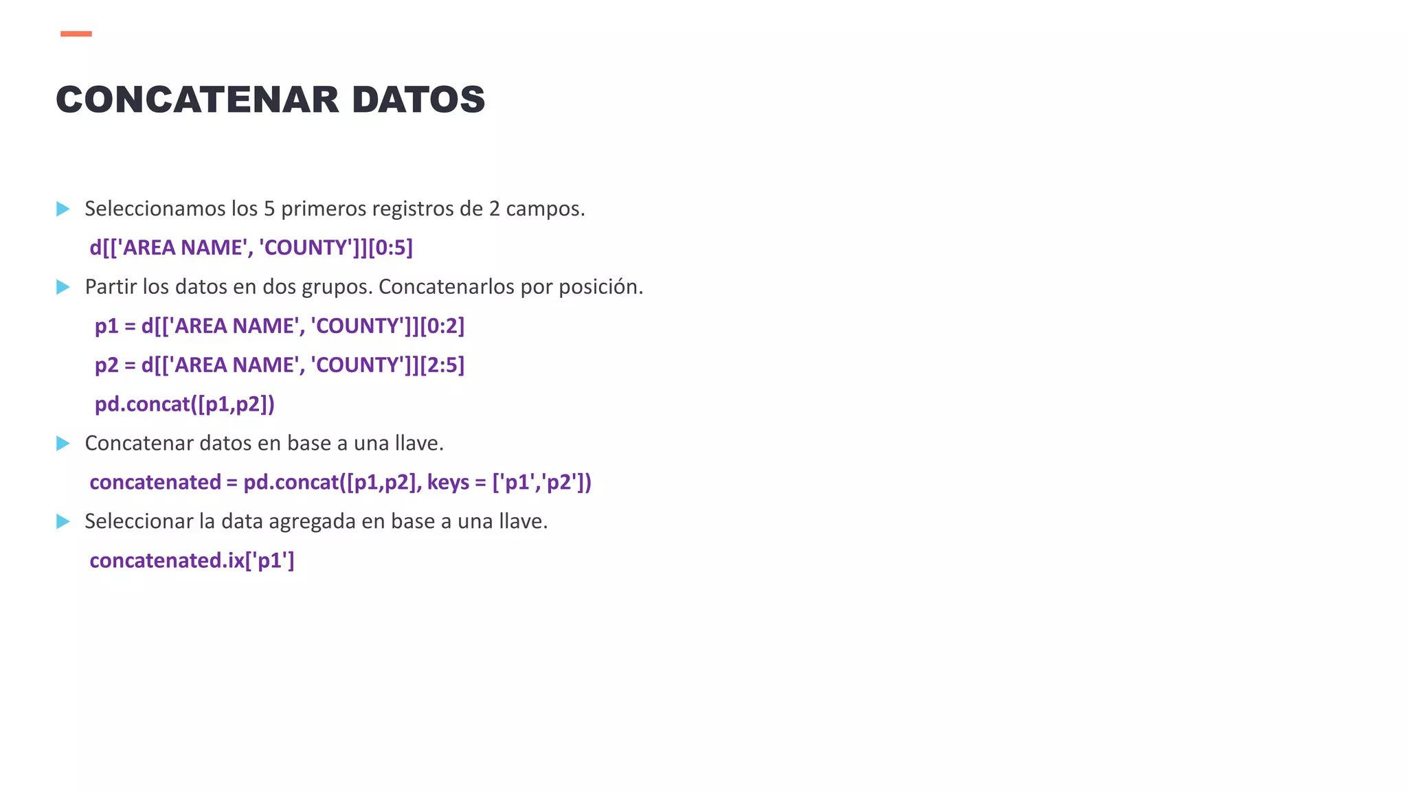  Seleccionamos los 5 primeros registros de 2 campos.
d[['AREA NAME', 'COUNTY']][0:5]
 Partir los datos en dos grupos. Concatenarlos por posición.
p1 = d[['AREA NAME', 'COUNTY']][0:2]
p2 = d[['AREA NAME', 'COUNTY']][2:5]
pd.concat([p1,p2])
 Concatenar datos en base a una llave.
concatenated = pd.concat([p1,p2], keys = ['p1','p2'])
 Seleccionar la data agregada en base a una llave.
concatenated.ix['p1']
CONCATENAR DATOS
 