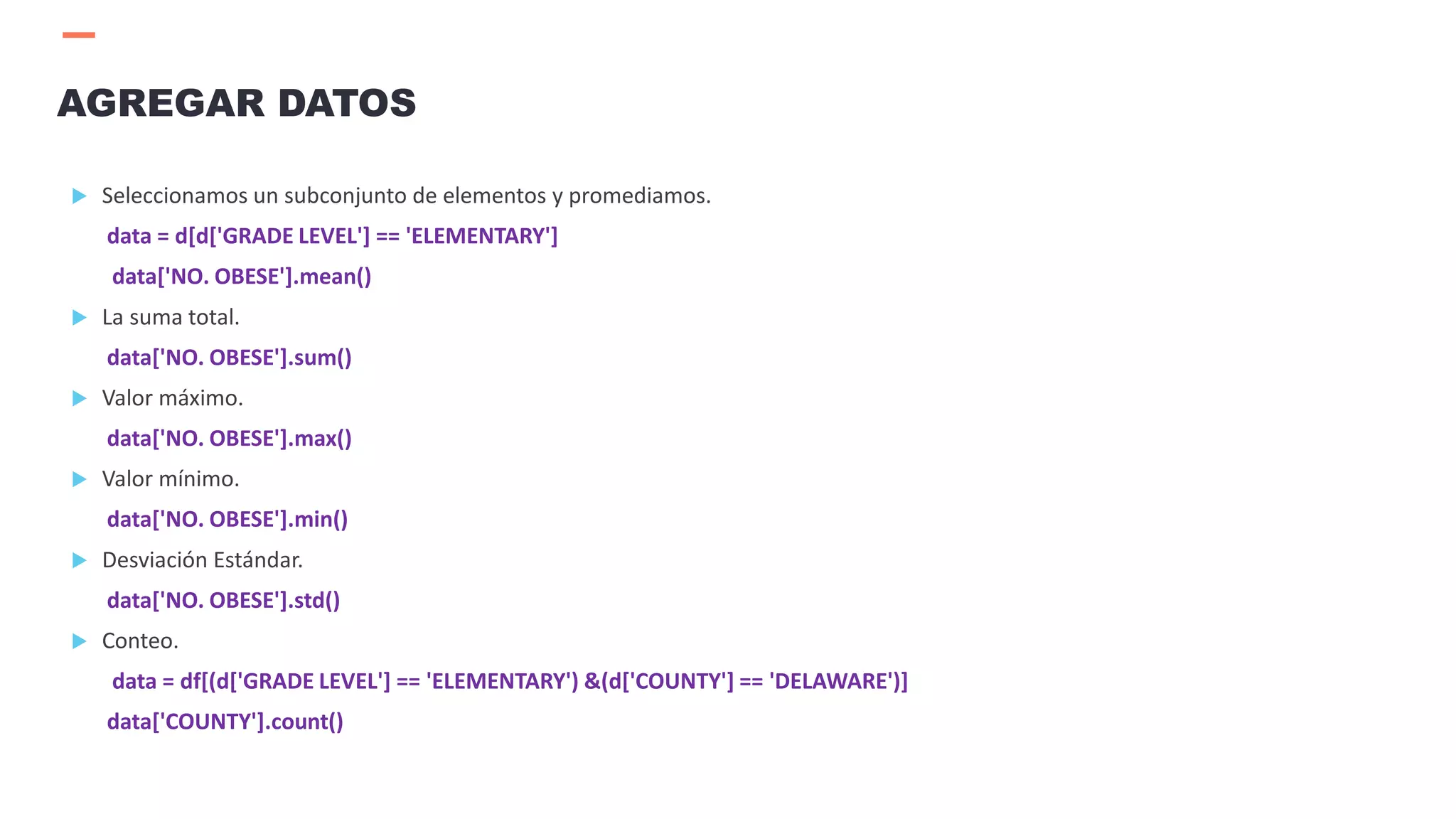  Seleccionamos un subconjunto de elementos y promediamos.
data = d[d['GRADE LEVEL'] == 'ELEMENTARY']
data['NO. OBESE'].mean()
 La suma total.
data['NO. OBESE'].sum()
 Valor máximo.
data['NO. OBESE'].max()
 Valor mínimo.
data['NO. OBESE'].min()
 Desviación Estándar.
data['NO. OBESE'].std()
 Conteo.
data = df[(d['GRADE LEVEL'] == 'ELEMENTARY') &(d['COUNTY'] == 'DELAWARE')]
data['COUNTY'].count()
AGREGAR DATOS
 
