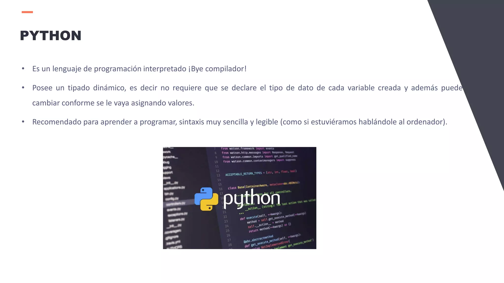 PYTHON
• Es un lenguaje de programación interpretado ¡Bye compilador!
• Posee un tipado dinámico, es decir no requiere que se declare el tipo de dato de cada variable creada y además puede
cambiar conforme se le vaya asignando valores.
• Recomendado para aprender a programar, sintaxis muy sencilla y legible (como si estuviéramos hablándole al ordenador).
 
