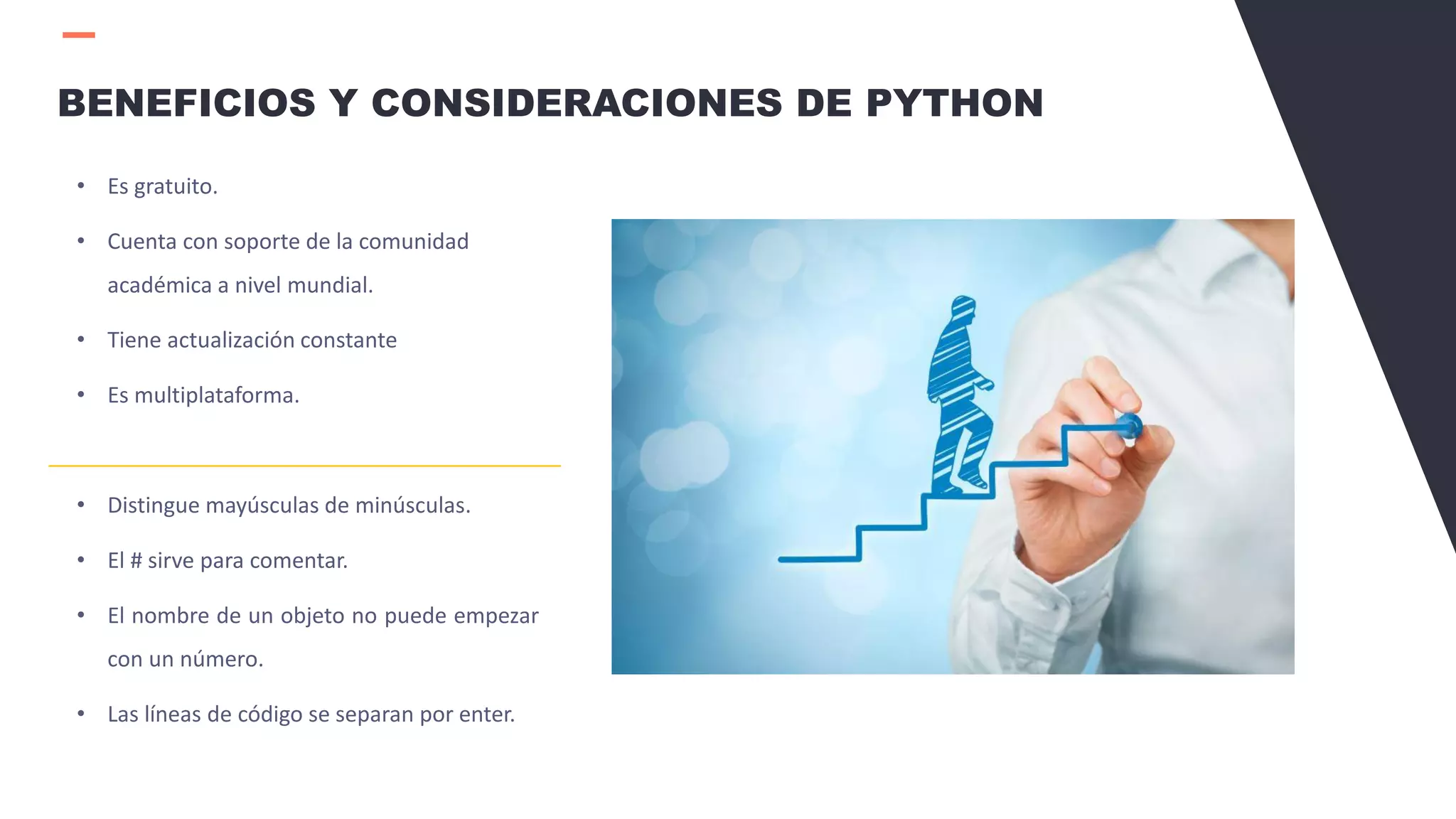 • Es gratuito.
• Cuenta con soporte de la comunidad
académica a nivel mundial.
• Tiene actualización constante
• Es multiplataforma.
• Distingue mayúsculas de minúsculas.
• El # sirve para comentar.
• El nombre de un objeto no puede empezar
con un número.
• Las líneas de código se separan por enter.
BENEFICIOS Y CONSIDERACIONES DE PYTHON
 