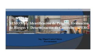 SESION 03: Identificación de Peligros, Evaluación
de Riesgos y Determinación de Controles - IPERC
Ing. Miguel Castro Chávez
Prevencionista
 