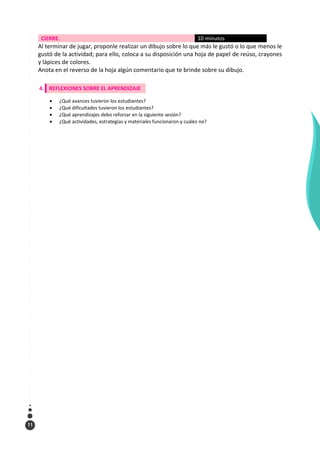 11
CIERRE. 10 minutos
Al terminar de jugar, proponle realizar un dibujo sobre lo que más le gustó o lo que menos le
gustó de la actividad; para ello, coloca a su disposición una hoja de papel de reúso, crayones
y lápices de colores.
Anota en el reverso de la hoja algún comentario que te brinde sobre su dibujo.
4. REFLEXIONES SOBRE EL APRENDIZAJE
 ¿Qué avances tuvieron los estudiantes?
 ¿Qué dificultades tuvieron los estudiantes?
 ¿Qué aprendizajes debo reforzar en la siguiente sesión?
 ¿Qué actividades, estrategias y materiales funcionaron y cuáles no?
 