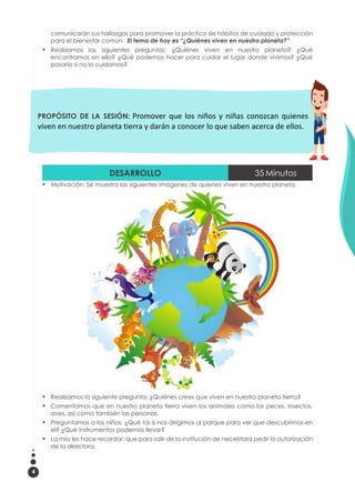 4
comunicarán sus hallazgos para promover la práctica de hábitos de cuidado y protección
para el bienestar común. El tema de hoy es “¿Quiénes viven en nuestro planeta?”
 Realizamos las siguientes preguntas: ¿Quiénes viven en nuestro planeta? ¿Qué
encontramos en ello? ¿Qué podemos hacer para cuidar el lugar donde vivimos? ¿Qué
pasaría si no lo cuidamos?
DESARROLLO 35 Minutos
 Motivación: Se muestra las siguientes imágenes de quienes viven en nuestro planeta.
 Realizamos la siguiente pregunta: ¿Quiénes crees que viven en nuestro planeta tierra?
 Comentamos que en nuestro planeta tierra viven los animales como los peces, insectos,
aves, así como también las personas.
 Preguntamos a los niños: ¿Qué tal si nos dirigimos al parque para ver que descubrimos en
el? ¿Qué instrumentos podemos llevar?
 La miss les hace recordar: que para salir de la institución de necesitara pedir la autorización
de la directora.
PROPÓSITO DE LA SESIÓN: Promover que los niños y niñas conozcan quienes
viven en nuestro planeta tierra y darán a conocer lo que saben acerca de ellos.
 