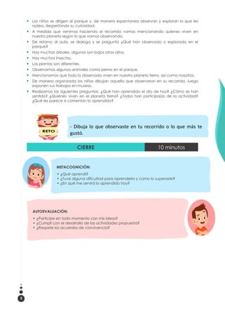 5
 Los niños se dirigen al parque y, de manera espontanea observan y exploran lo que les
rodea, despertando su curiosidad.
 A medida que venimos haciendo el recorrido vamos mencionando quienes viven en
nuestro planeta según lo que vamos observando.
 De retorno al aula, se dialoga y se pregunta ¿Qué han observado o explorado en el
parque?
 Hay muchos árboles, algunos son bajos otros altos.
 Hay muchos insectos.
 Las plantas son diferentes.
 Observamos algunos animales como perros en el parque.
 Mencionamos que todo lo observado viven en nuestro planeta tierra, así como nosotros.
 De manera organizada los niños dibujan aquello que observaron en su recorrido, luego
exponen sus trabajos en museos.
 Realizamos las siguientes preguntas: ¿Qué han aprendido el día de hoy? ¿Cómo se han
sentido? ¿Quiénes viven en el planeta tierra? ¿Todos han participado de la actividad?
¿Qué les parece si comentan lo aprendido?
CIERRE 10 minutos
AUTOEVALUACIÓN:
 ¿Participe en todo momento con mis ideas?
 ¿Cumplí con el desarrollo de las actividades propuesta?
 ¿Respete los acuerdos de convivencia?
METACOGNICIÓN:
 ¿Qué aprendí?
 ¿Tuve alguna dificultad para aprenderlo y como lo superaste?
 ¿En qué me servirá lo aprendido hoy?
- Dibuja lo que observaste en tu recorrido o lo que más te
gustó.
 
