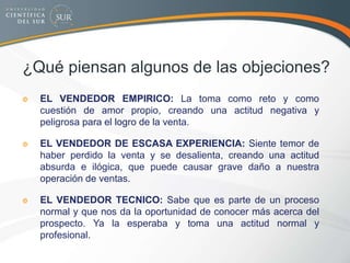 ¿Qué piensan algunos de las objeciones?
EL VENDEDOR EMPIRICO: La toma como reto y como
cuestión de amor propio, creando una actitud negativa y
peligrosa para el logro de la venta.
EL VENDEDOR DE ESCASA EXPERIENCIA: Siente temor de
haber perdido la venta y se desalienta, creando una actitud
absurda e ilógica, que puede causar grave daño a nuestra
operación de ventas.
EL VENDEDOR TECNICO: Sabe que es parte de un proceso
normal y que nos da la oportunidad de conocer más acerca del
prospecto. Ya la esperaba y toma una actitud normal y
profesional.
 