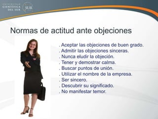 Normas de actitud ante objeciones
. Aceptar las objeciones de buen grado.
. Admitir las objeciones sinceras.
. Nunca eludir la objeción.
. Tener y demostrar calma.
. Buscar puntos de unión.
. Utilizar el nombre de la empresa.
. Ser sincero.
. Descubrir su significado.
. No manifestar temor.
 