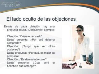 El lado oculto de las objeciones
Detrás de cada objeción hay una
pregunta oculta. ¡Descúbrala! Ejemplo:
 Objeción: “Déjeme pensarlo”
 Duda/ pregunta: ¿Por qué debería
comprarlo?
 Objeción: ¡“Tengo que ver otras
opciones”!
 Duda/ pregunta: ¿Por qué, es mejor su
producto?
 Objeción: ¡“Es demasiado caro” !
 Duda/ pregunta: ¿Cuál será el
beneficio que obtengo?
 