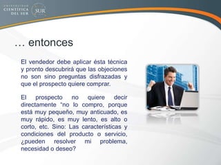 … entonces
 El vendedor debe aplicar ésta técnica
y pronto descubrirá que las objeciones
no son sino preguntas disfrazadas y
que el prospecto quiere comprar.
 El prospecto no quiere decir
directamente “no lo compro, porque
está muy pequeño, muy anticuado, es
muy rápido, es muy lento, es alto o
corto, etc. Sino: Las características y
condiciones del producto o servicio,
¿pueden resolver mi problema,
necesidad o deseo?
 