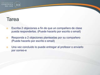 Tarea
Escriba 2 objeciones a fin de que un compañero de clase
pueda responderlas. (Puede hacerlo por escrito o email)
Responda a 2 objeciones planteadas por su compañero
(Puede hacerlo por escrito o email)
Una vez concluido lo puede entregar al profesor o enviarlo
por correo-e
 
