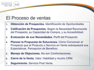 El Proceso de ventas
1. Obtención de Prospectos. Identificación de Oportunidades
2. Calificación de Prospectos. Según la Necesidad Reconocida
del Prospecto, su Capacidad de Compra, y su Accesibilidad.
3. Evaluación de sus Necesidades. Perfil del Prospecto.
4. Planear la Propuesta de Soluciones. Cómo Convencer al
Prospecto que el Producto o Servicio en Venta sobrepasará sus
Expectativas. Percepcion de Beneficio.
5. Manejo de Objeciones. No son Confrontaciones.
6. Cierre de la Venta. Valor, Habilidad y mucho CRM.
7. Seguimiento. Servicio Post Venta.
 