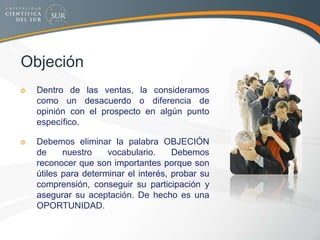 Objeción
Dentro de las ventas, la consideramos
como un desacuerdo o diferencia de
opinión con el prospecto en algún punto
específico.
Debemos eliminar la palabra OBJECIÓN
de nuestro vocabulario. Debemos
reconocer que son importantes porque son
útiles para determinar el interés, probar su
comprensión, conseguir su participación y
asegurar su aceptación. De hecho es una
OPORTUNIDAD.
 