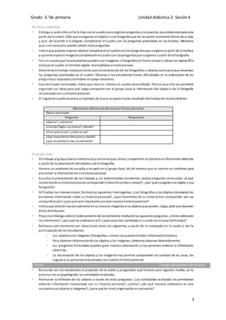 Grado: 3.°de primaria Unidad didáctica 2: Sesión 4
3
De forma individual
 Entrega a cada niñoyniña la hoja con el cuadro para registrar preguntas yrespuestas, que elaboraste para esta
parte de la sesión. Diles que escogeránunobjeto o una fotografía que les recuerde momentos felices de suvida
y que, de acuerdo a lo elegido, completarán el cuadro con las preguntas planteadas en las tarjetas. Menciona
que si es necesario, podrán añadir otras preguntas.
 Indica que quienes trajeron objetos completaránel cuadroconlas preguntasque surgierona partir de la muñeca
y quienestrajeronimágenescompletarán el cuadrocon laspreguntasque surgieron a partir de la fotografía.
 Ten en cuenta que los estudiantespuedenusar imágenes o fotografías en forma virtual o utilizar las laptop XO y
trabajar el cuadro enformato digital. Acompáñalos eneste proceso.
 Determina el tiempo necesariotanto para la observaciónde las fotografías u objetos comopara que resuelvan
las preguntas planteadas en el cuadro. Observa si los estudiantes tienen dificultades en la elaboración de las
preguntaso repuestas ybríndales el apoyo necesario.
 Cuando hayan terminado, indica que lean en silencio el cuadro desarrollado. Precisa que ello les permitirá
organizar sus ideas para que luego compartan con el grupo clase la información del objeto o de la fotografía
relacionada consuhistoria personal.
 El siguiente cuadromuestra unejemplo de loque se espera como resultado deltrabajode los estudiantes:
Obtenemos información de nuestra historia personal
Objeto observado:
Preguntas Respuestas
¿Qué es?, ¿cómoes?
¿Cuándo llegóa sus manos?,¿dónde?
¿Para quéseusa?, ¿cómo se usa?
¿Qué importancia tienepara su dueña?,
¿qué recuerdos le trae a la memoria?
En grupo clase
 Distribuye al grupoclase ensemicírculoycomunica que, ahora, compartirán enplenariola informaciónobtenida
a partir de la observación delobjetoo de la fotografía.
 Genera un ambiente de escucha y respeto en el grupo clase, de tal manera que se sientan en confianza para
presentar la informaciónde suhistoria personal.
 Escucha la presentación de los trabajos y, en determinados momentos, realiza preguntas como estas: ¿A qué
momentode tu historiapersonal corresponde lodescrito(antes o ahora)?, ¿por qué escogiste ese objeto o esa
fotografía?
 Al finalizar las intervenciones, formula las siguientes interrogantes:¿Las fotografías ylos objetos observados les
brindaron información sobre su historia personal?, ¿qué momentos de su historia han compartido con sus
compañeros/as?;¿por qué será importante conocer nuestra historia personal?
 Indica que ordenensecuencialmente ensumesalas imágenesylos objetos que poseen;luego, pide que observen
dicha distribución.
 Propicia el diálogosobre el ordenamiento de los elementos mediante lassiguientes preguntas:¿Cómo ordenaron
los elementos?, ¿por qué los ordenaronasí?, ¿qué cosas han cambiadoensuvida conel paso deltiempo?
 Refuerza este momento con ideas clave como las siguientes, a partir de lo trabajado en la sesión y con la
participaciónde los estudiantes:
 Los objetos ylas imágenes (fotografías u otros) nos puedenbrindar informaciónhistórica.
 Para obtener informaciónde los objetos ylas imágenes, debemos observar detenidamente.
 Las preguntas formuladas pueden guiar nuestra observación y nos permiten ordenar la información
obtenida.
 La observación de los objetos y las imágenes nos permite comprender los cambios de las cosas, los
lugares ylas personasrelacionadas connuestra historia personal.
Cierre Tiempo aproximado:20 minutos
 Recuerda con los estudiantes el propósito de la sesión y pregúntales qué hicieron para lograrlo. Escribe, en la
pizarra o en unpapelógrafo, las actividadesrealizadas.
 Promueve la reflexión de los saberes a través de estas preguntas: ¿Las actividades realizadas les permitieron
obtener información relacionada con su historia personal?, ¿cómo?; ¿de qué manera ordenaron en una
secuencia sus objetos e imágenes?, ¿para qué les sirvió organizarlos ensecuencia?
 