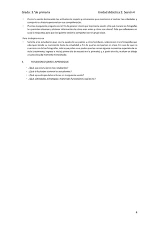 Grado: 3.°de primaria Unidad didáctica 2: Sesión 4
4
 Cierra la sesión destacando las actitudes de respeto y entusiasmo que mostraron al realizar las actividades y
compartir suhistoriapersonalcon sus compañeros/as.
 Plantea la siguiente pregunta conel finde generar interés por la próxima sesión:¿De qué manera las fotografías
les permiten observar y obtener información de cómo eran antes y cómo son ahora? Pide que reflexionen en
casa la respuesta, para que la siguiente sesiónla compartancon el grupo clase.
Para trabajar encasa
 Solicita a los estudiantes que, con la ayuda de sus padres u otros familiares, seleccionen cinco fotografías que
abarquen desde su nacimiento hasta la actualidad, a fin de que las compartan en clase. En caso de que no
cuentencondichasfotografías, indica que pidana sus padres que les narrenalgunos momentos especialesde su
vida (nacimiento, ingreso a inicial, primer día de escuela en la primaria) y, a partir de ello, realicen un dibujo
alusivo de cada momentomencionado.
4. REFLEXIONES SOBRE EL APRENDIZAJE
• ¿Qué avances tuvieron los estudiantes?
• ¿Qué dificultades tuvieronlos estudiantes?
• ¿Qué aprendizajesdeboreforzar en la siguiente sesión?
• ¿Qué actividades, estrategias ymateriales funcionaronycuálesno?
 