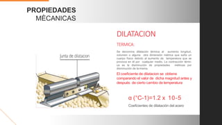 PROPIEDADES
MÈCANICAS
Coeﬁcientes de dilatación del acero
α (°C-1)=1.2 x 10-5
Se denomina dilatación térmica al aumento longitud,
volumen o alguna otra dimensión métrica que sufre un
cuerpo físico debido al aumento de temperatura que se
provoca en él por cualquier medio. La contracción térmi-
ca es la disminución de propiedades métricas por
disminución de la misma.
El coeﬁciente de dilatacion se obtiene
comparando el valor de dicha magnitud antes y
después de cierto cambio de temperatura
DILATACION
TERMICA:
 