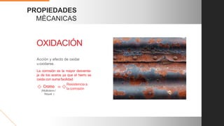 PROPIEDADES
MÈCANICAS
Acción y efecto de oxidar
u oxidarse.
OXIDACIÓN
La corrosión es la mayor desventa-
ja de los aceros ya que el hierro se
oxida con suma facilidad
Resistencia a
la corrosión
=
(Molibdeno /
Níquel )
 