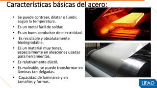 Características básicas del acero:
• Se puede contraer, dilatar o fundir,
según la temperatura.
• Es un metal fácil de soldar.
• Es un buen conductor de electricidad.
• Es reciclable y absolutamente
biodegradable.
• Es un material muy tenaz,
especialmente en aleaciones usadas
para herramientas.
• Es relativamente dúctil.
• Es maleable; se puede transformar en
láminas tan delgadas.
• Capacidad de laminarse y en
tamaños y formas.
 