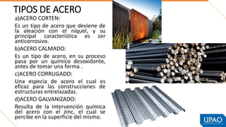 TIPOS DE ACERO
a)ACERO CORTEN:
Es un tipo de acero que deviene de
la aleación con el níquel, y su
principal característica es ser
anticorrosivo.
b)ACERO CALMADO:
Es un tipo de acero, en su proceso
pasa por un químico desoxidante,
antes de tomar una forma .
c)ACERO CORRUGADO:
Una especia de acero el cual es
eficaz para las construcciones de
estructuras entrelazadas.
d)ACERO GALVANIZADO:
Resulta de la intervención química
del acero con el zinc, el cual se
percibe en la superficie del mismo.
 