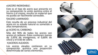 e)ACERO INOXIDABLE:
Este es el tipo de acero que presenta en
su composición la unión química entre el
hierro y el cromo, resulta un material que
no pueda ser fácilmente corrosible.
f)ACERO LAMINADO:
Este resulta de un proceso industrial del
acero en su estado natural es sometido a
altas temperaturas.
g) ACERO AL CARBONO:
Más del 90% de todos los aceros son
aceros al carbono. Estos contienen menos
de 1,65% de manganeso, el 0,60% de
silicio y el 0.60 de cobre.
h)ACEROS ALEADOS:
Los aceros aleados contienen en su
composición química una proporción
determinada de varios elementos.
 
