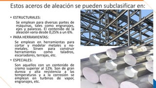 Estos aceros de aleación se pueden subclasificar en:
• ESTRUCTURALES:
Se emplean para diversas partes de
máquinas, tales como engranajes,
ejes y palancas. El contenido de la
aleación varía desde 0,25% a un 6%.
• PARA HERRAMIENTAS:
Se emplean en herramientas para
cortar y modelar metales y no-
metales. Sirven para construir
herramientas como taladros,
escariadores, terrajas, etc.
• ESPECIALES:
Son aquellos con un contenido de
cromo superior al 12%. Son de gran
dureza y alta resistencia a las
temperaturas y a la corrosión se
emplean en turbinas de vapor,
engranajes, etc.
 
