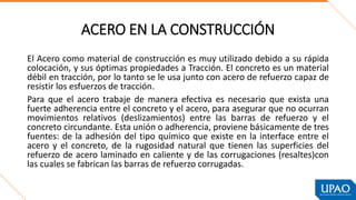 ACERO EN LA CONSTRUCCIÓN
El Acero como material de construcción es muy utilizado debido a su rápida
colocación, y sus óptimas propiedades a Tracción. El concreto es un material
débil en tracción, por lo tanto se le usa junto con acero de refuerzo capaz de
resistir los esfuerzos de tracción.
Para que el acero trabaje de manera efectiva es necesario que exista una
fuerte adherencia entre el concreto y el acero, para asegurar que no ocurran
movimientos relativos (deslizamientos) entre las barras de refuerzo y el
concreto circundante. Esta unión o adherencia, proviene básicamente de tres
fuentes: de la adhesión del tipo químico que existe en la interface entre el
acero y el concreto, de la rugosidad natural que tienen las superficies del
refuerzo de acero laminado en caliente y de las corrugaciones (resaltes)con
las cuales se fabrican las barras de refuerzo corrugadas.
 