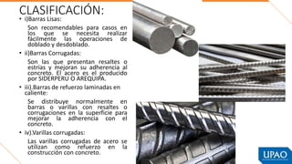 CLASIFICACIÓN:
• i)Barras Lisas:
Son recomendables para casos en
los que se necesita realizar
fácilmente las operaciones de
doblado y desdoblado.
• ii)Barras Corrugadas:
Son las que presentan resaltes o
estrías y mejoran su adherencia al
concreto. El acero es el producido
por SIDERPERU O AREQUIPA.
• iii).Barras de refuerzo laminadas en
caliente:
Se distribuye normalmente en
barras o varillas con resaltes o
corrugaciones en la superficie para
mejorar la adherencia con el
concreto.
• iv).Varillas corrugadas:
Las varillas corrugadas de acero se
utilizan como refuerzo en la
construcción con concreto.
 