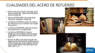 CUALIDADES DEL ACERO DE REFUERZO
• Norma Peruana Itintec 341.031-A 42.
Acero Grado 60. –Norma ASTM A615.
Acero Grado 60.
• Norma ASTM A706. Acero de baja
aleación, soldable. Grado 60.
• La Norma ASTM615 cubre los aceros
de refuerzo que se utilizan con mayor
frecuencia,
• La Norma ASTM706 cubre los aceros
para aplicación es especiales
• La Norma ASTMA615. Aceros
Arequipa, bajo pedido, fabrica acero
A706 solo en los diámetros de 5/8”,
3/4” 1”.
• Norma E-060. Concreto Armado del
Reglamento Nacional de Edificaciones.
Aceros Arequipa, bajo pedido, fabrica
acero A706 solo en los diámetros de
5/8”, 3/4” y 1”.
 