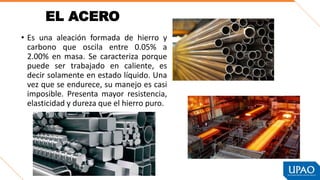 EL ACERO
• Es una aleación formada de hierro y
carbono que oscila entre 0.05% a
2.00% en masa. Se caracteriza porque
puede ser trabajado en caliente, es
decir solamente en estado líquido. Una
vez que se endurece, su manejo es casi
imposible. Presenta mayor resistencia,
elasticidad y dureza que el hierro puro.
 