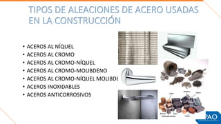 TIPOS DE ALEACIONES DE ACERO USADAS
EN LA CONSTRUCCIÓN
• ACEROS AL NÍQUEL
• ACEROS AL CROMO
• ACEROS AL CROMO-NÍQUEL
• ACEROS AL CROMO-MOLIBDENO
• ACEROS AL CROMO-NÍQUEL MOLIBDENO
• ACEROS INOXIDABLES
• ACEROS ANTICORROSIVOS
 
