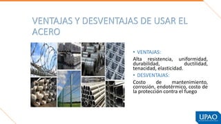 VENTAJAS Y DESVENTAJAS DE USAR EL
ACERO
• VENTAJAS:
Alta resistencia, uniformidad,
durabilidad, ductilidad,
tenacidad, elasticidad.
• DESVENTAJAS:
Costo de mantenimiento,
corrosión, endotérmico, costo de
la protección contra el fuego
 