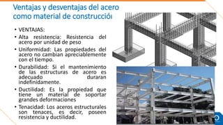 Ventajas y desventajas del acero
como material de construcción:
• VENTAJAS:
• Alta resistencia: Resistencia del
acero por unidad de peso
• Uniformidad: Las propiedades del
acero no cambian apreciablemente
con el tiempo.
• Durabilidad: Si el mantenimiento
de las estructuras de acero es
adecuado duraran
indefinidamente.
• Ductilidad: Es la propiedad que
tiene un material de soportar
grandes deformaciones
• Tenacidad: Los aceros estructurales
son tenaces, es decir, poseen
resistencia y ductilidad.
 