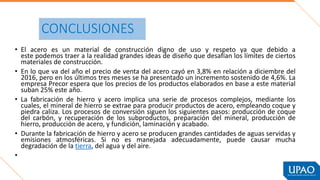 CONCLUSIONES
• El acero es un material de construcción digno de uso y respeto ya que debido a
este podemos traer a la realidad grandes ideas de diseño que desafían los límites de ciertos
materiales de construcción.
• En lo que va del año el precio de venta del acero cayó en 3,8% en relación a diciembre del
2016, pero en los últimos tres meses se ha presentado un incremento sostenido de 4,6%. La
empresa Precor espera que los precios de los productos elaborados en base a este material
suban 25% este año.
• La fabricación de hierro y acero implica una serie de procesos complejos, mediante los
cuales, el mineral de hierro se extrae para producir productos de acero, empleando coque y
piedra caliza. Los procesos de conversión siguen los siguientes pasos: producción de coque
del carbón, y recuperación de los subproductos, preparación del mineral, producción de
hierro, producción de acero, y fundición, laminación y acabado.
• Durante la fabricación de hierro y acero se producen grandes cantidades de aguas servidas y
emisiones atmosféricas. Si no es manejada adecuadamente, puede causar mucha
degradación de la tierra, del agua y del aire.
•
 