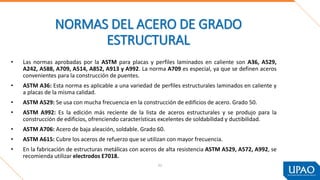 • Las normas aprobadas por la ASTM para placas y perfiles laminados en caliente son A36, A529,
A242, A588, A709, A514, A852, A913 y A992. La norma A709 es especial, ya que se definen aceros
convenientes para la construcción de puentes.
• ASTM A36: Esta norma es aplicable a una variedad de perfiles estructurales laminados en caliente y
a placas de la misma calidad.
• ASTM A529: Se usa con mucha frecuencia en la construcción de edificios de acero. Grado 50.
• ASTM A992: Es la edición más reciente de la lista de aceros estructurales y se produjo para la
construcción de edificios, ofrenciendo características excelentes de soldabilidad y ductibilidad.
• ASTM A706: Acero de baja aleación, soldable. Grado 60.
• ASTM A615: Cubre los aceros de refuerzo que se utilizan con mayor frecuencia.
• En la fabricación de estructuras metálicas con aceros de alta resistencia ASTM A529, A572, A992, se
recomienda utilizar electrodos E7018.
NORMAS DEL ACERO DE GRADO
ESTRUCTURAL
52
 