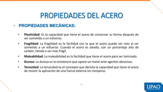 53
PROPIEDADES DEL ACERO
• Plasticidad: Es la capacidad que tiene el acero de conservar su forma después de
ser sometido a un esfuerzo.
• Fragilidad: La fragilidad es la facilidad con la que el acero puede ser roto al ser
sometido a un esfuerzo. Cuando el acero es aleado, con un porcentaje alto de
carbón, tiende a ser más frágil.
• Maleabilidad: La maleabilidad es la facilidad que tiene el acero para ser laminado.
• Dureza: La dureza es la resistencia que opone un metal ante agentes abrasivos.
• Tenacidad: La tenacidad es el concepto que denota la capacidad que tiene el acero
de resistir la aplicación de una fuerza externa sin romperse.
• PROPIEDADES MECÁNICAS:
 